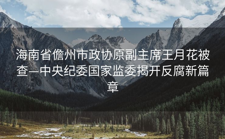 海南省儋州市政协原副主席王月花被查—中央纪委国家监委揭开反腐新篇章