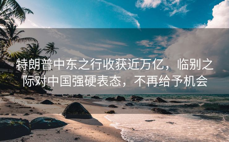 特朗普中东之行收获近万亿，临别之际对中国强硬表态，不再给予机会