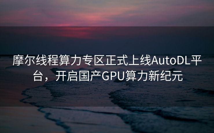 摩尔线程算力专区正式上线AutoDL平台，开启国产GPU算力新纪元