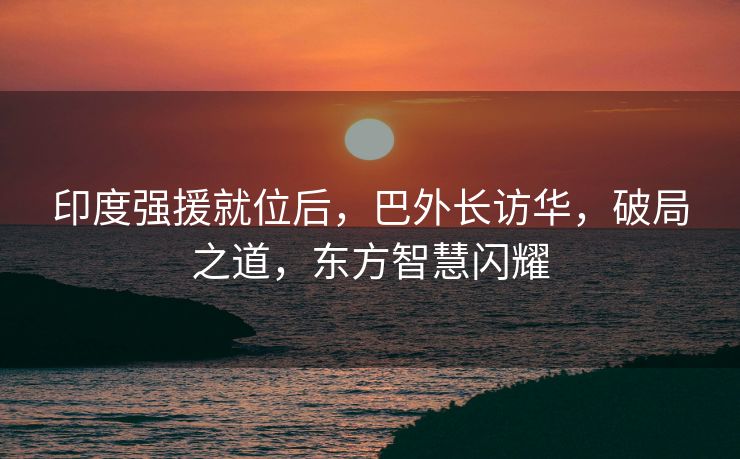 印度强援就位后，巴外长访华，破局之道，东方智慧闪耀