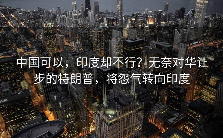 中国可以，印度却不行？无奈对华让步的特朗普，将怨气转向印度