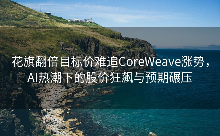 花旗翻倍目标价难追CoreWeave涨势，AI热潮下的股价狂飙与预期碾压