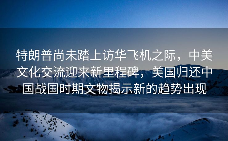 特朗普尚未踏上访华飞机之际，中美文化交流迎来新里程碑，美国归还中国战国时期文物揭示新的趋势出现