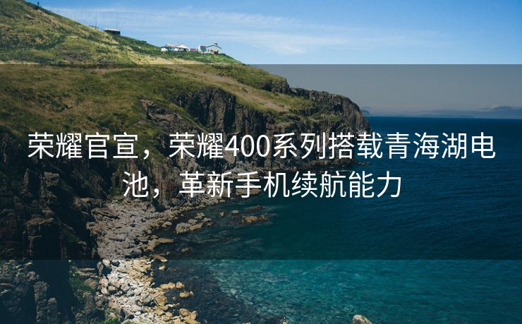 荣耀官宣，荣耀400系列搭载青海湖电池，革新手机续航能力