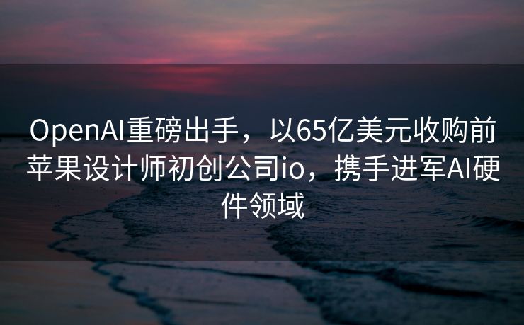 OpenAI重磅出手，以65亿美元收购前苹果设计师初创公司io，携手进军AI硬件领域