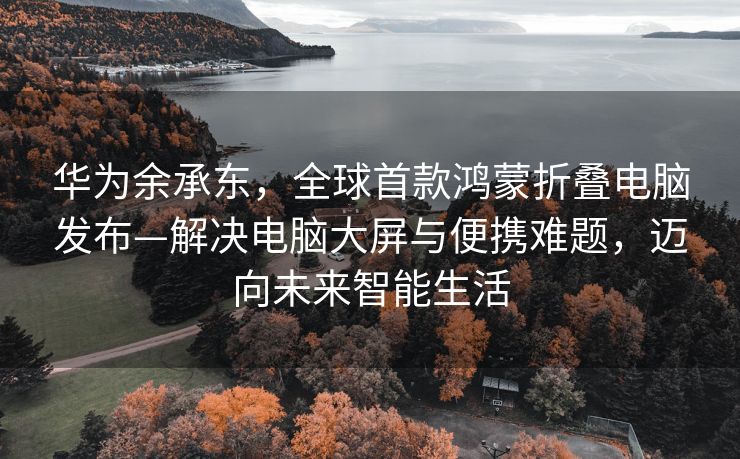 华为余承东，全球首款鸿蒙折叠电脑发布—解决电脑大屏与便携难题，迈向未来智能生活
