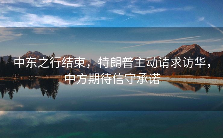 中东之行结束，特朗普主动请求访华，中方期待信守承诺