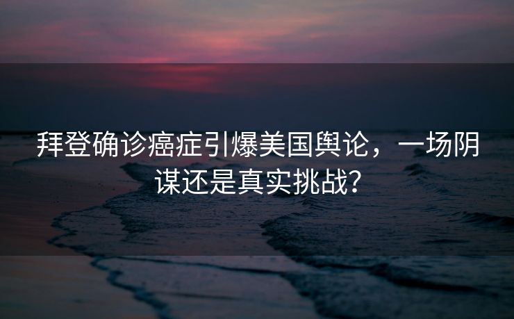 拜登确诊癌症引爆美国舆论，一场阴谋还是真实挑战？