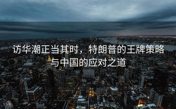 访华潮正当其时，特朗普的王牌策略与中国的应对之道
