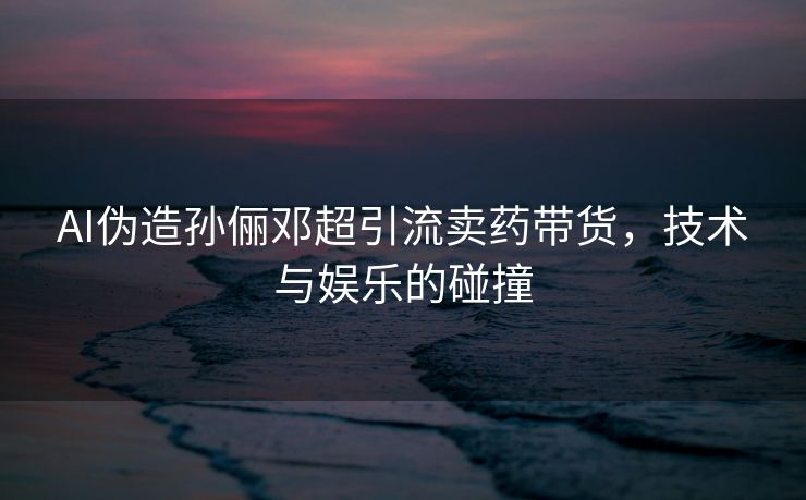 AI伪造孙俪邓超引流卖药带货，技术与娱乐的碰撞