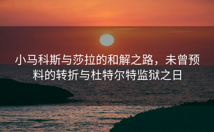小马科斯与莎拉的和解之路，未曾预料的转折与杜特尔特监狱之日