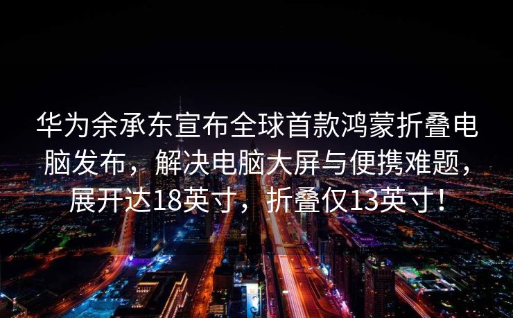 华为余承东宣布全球首款鸿蒙折叠电脑发布，解决电脑大屏与便携难题，展开达18英寸，折叠仅13英寸！