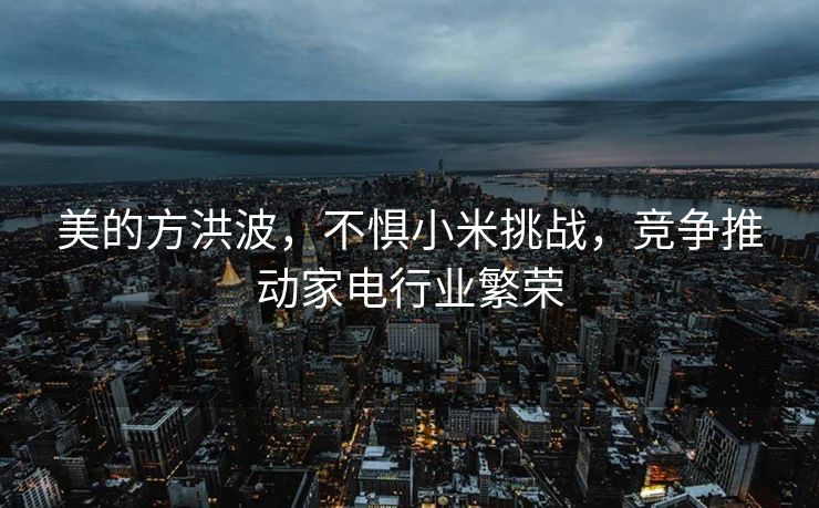 美的方洪波，不惧小米挑战，竞争推动家电行业繁荣
