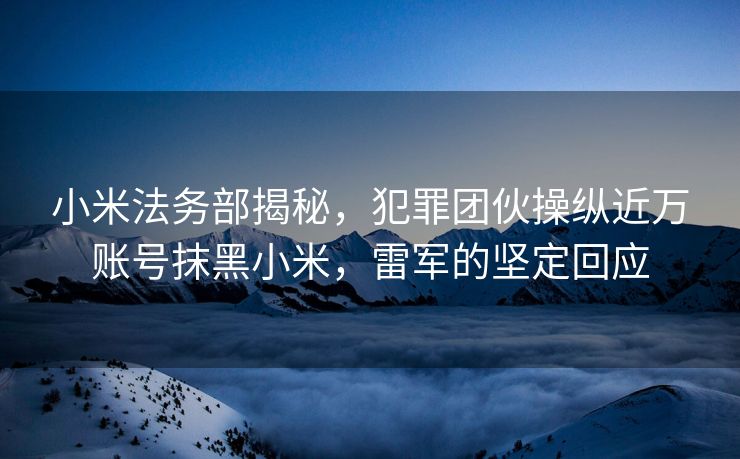 小米法务部揭秘，犯罪团伙操纵近万账号抹黑小米，雷军的坚定回应