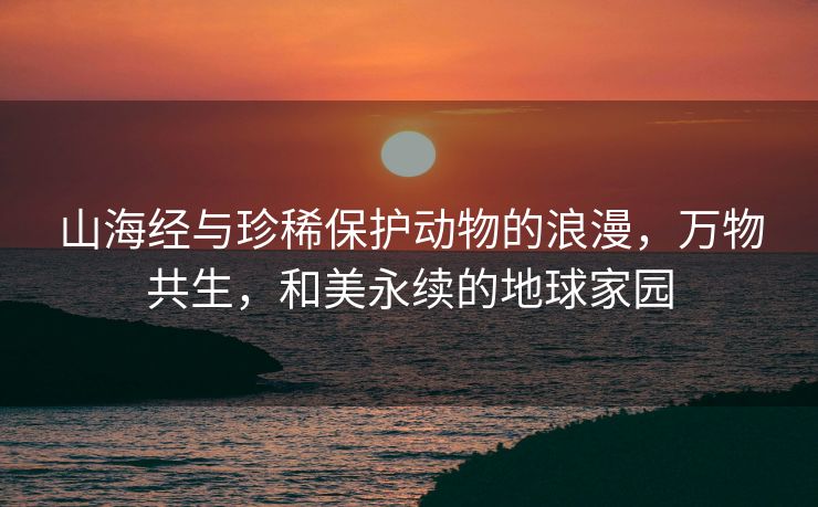 山海经与珍稀保护动物的浪漫，万物共生，和美永续的地球家园