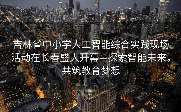 吉林省中小学人工智能综合实践现场活动在长春盛大开幕—探索智能未来，共筑教育梦想