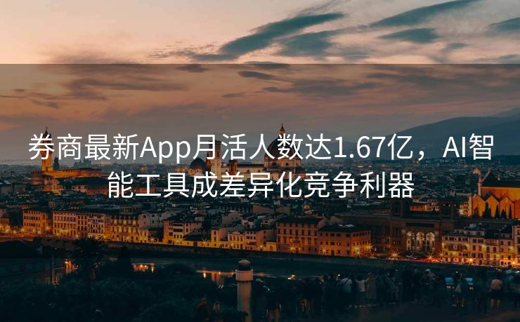 券商最新App月活人数达1.67亿，AI智能工具成差异化竞争利器