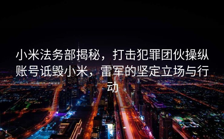 小米法务部揭秘，打击犯罪团伙操纵账号诋毁小米，雷军的坚定立场与行动