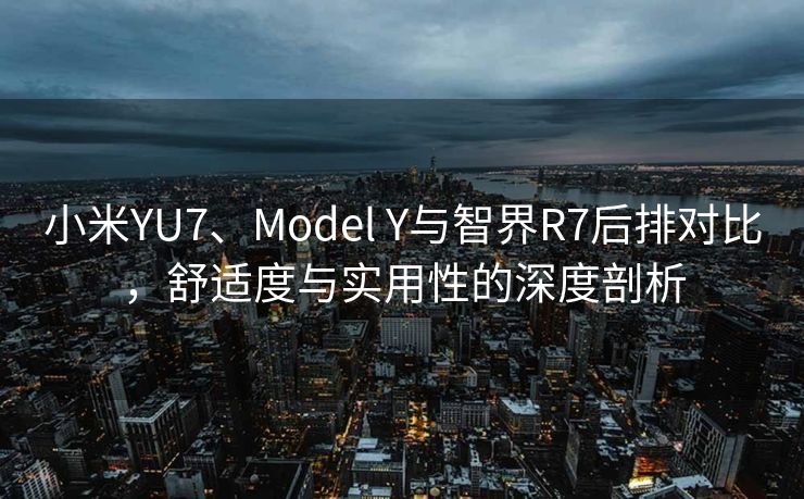 小米YU7、Model Y与智界R7后排对比，舒适度与实用性的深度剖析