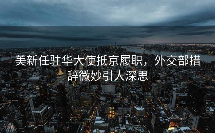 美新任驻华大使抵京履职，外交部措辞微妙引人深思