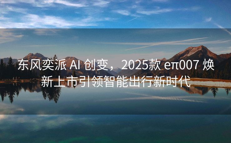 东风奕派 AI 创变，2025款 eπ007 焕新上市引领智能出行新时代