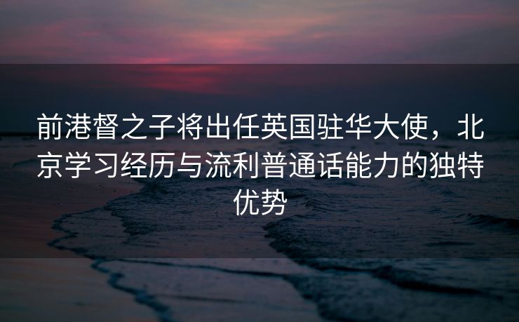 前港督之子将出任英国驻华大使，北京学习经历与流利普通话能力的独特优势