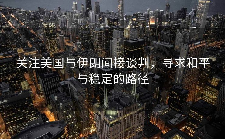 关注美国与伊朗间接谈判，寻求和平与稳定的路径