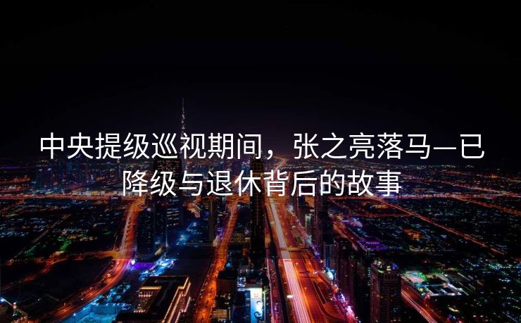 中央提级巡视期间，张之亮落马—已降级与退休背后的故事