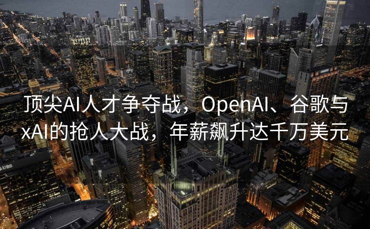 顶尖AI人才争夺战，OpenAI、谷歌与xAI的抢人大战，年薪飙升达千万美元