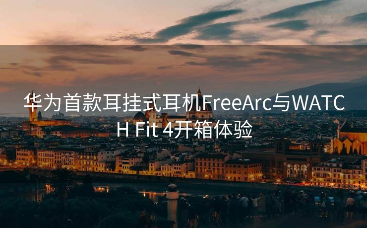 华为首款耳挂式耳机FreeArc与WATCH Fit 4开箱体验