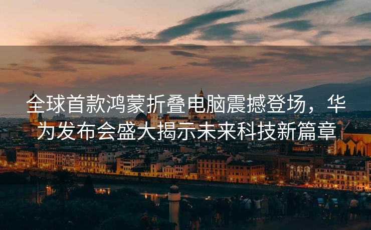 全球首款鸿蒙折叠电脑震撼登场，华为发布会盛大揭示未来科技新篇章