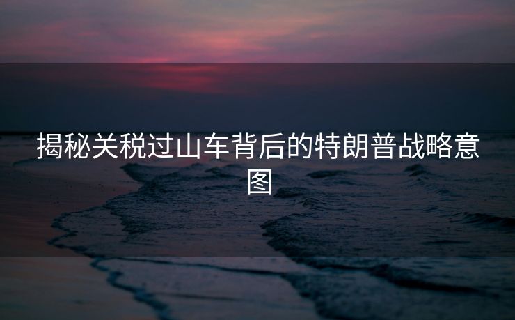 揭秘关税过山车背后的特朗普战略意图