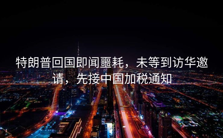 特朗普回国即闻噩耗，未等到访华邀请，先接中国加税通知