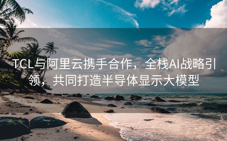 TCL与阿里云携手合作，全栈AI战略引领，共同打造半导体显示大模型
