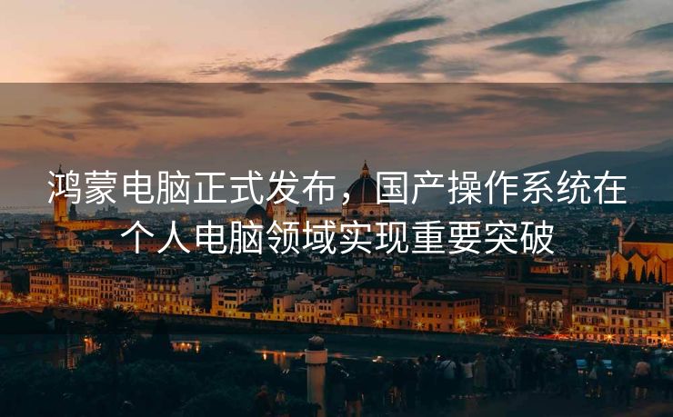 鸿蒙电脑正式发布，国产操作系统在个人电脑领域实现重要突破
