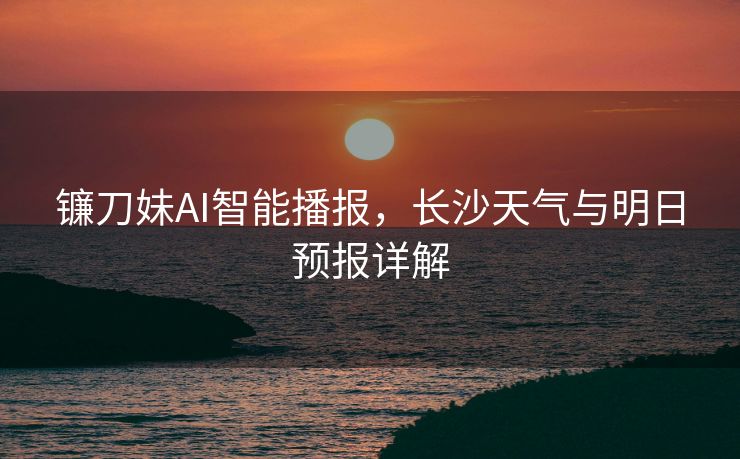 镰刀妹AI智能播报，长沙天气与明日预报详解