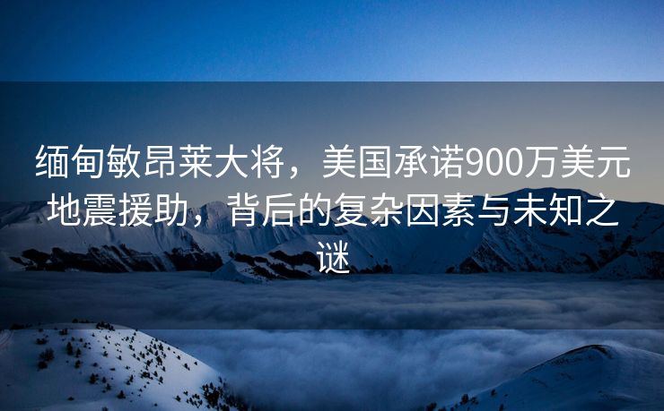缅甸敏昂莱大将，美国承诺900万美元地震援助，背后的复杂因素与未知之谜