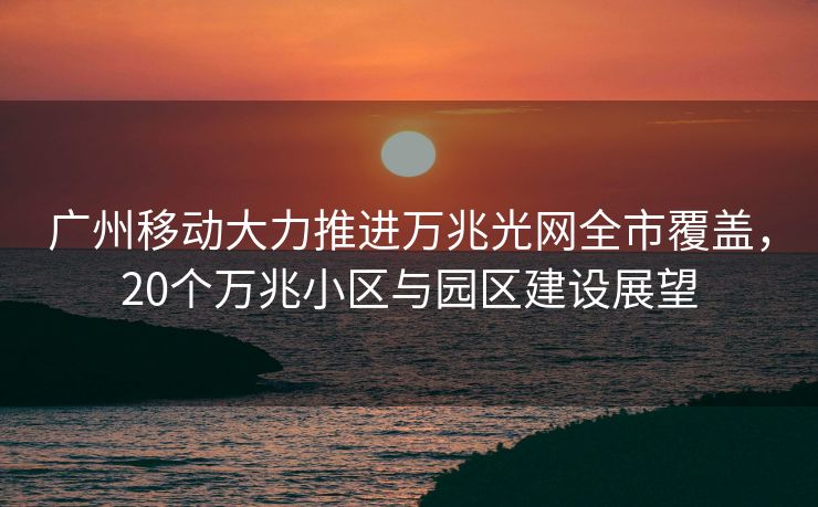 广州移动大力推进万兆光网全市覆盖，20个万兆小区与园区建设展望