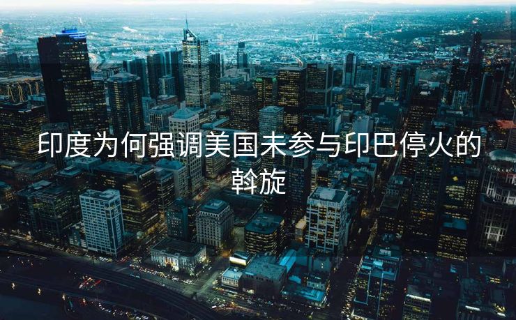印度为何强调美国未参与印巴停火的斡旋