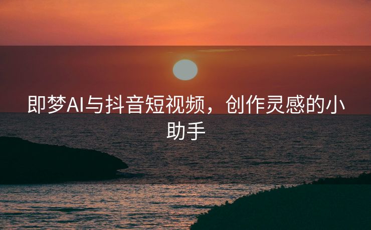 即梦AI与抖音短视频，创作灵感的小助手
