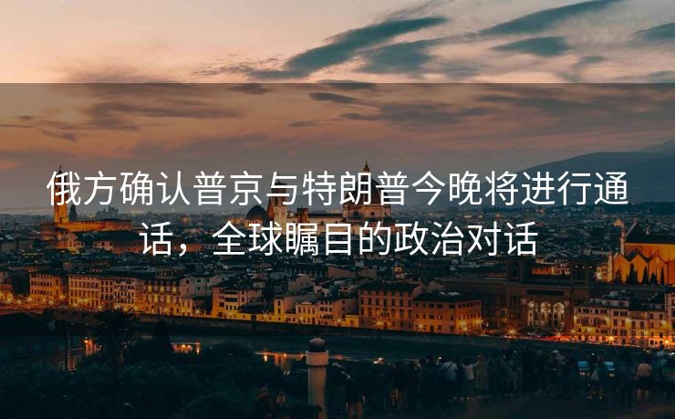 俄方确认普京与特朗普今晚将进行通话，全球瞩目的政治对话