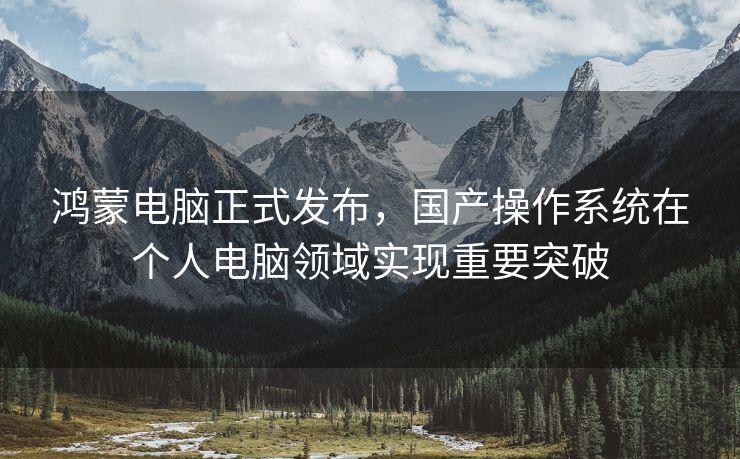 鸿蒙电脑正式发布，国产操作系统在个人电脑领域实现重要突破