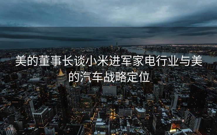 美的董事长谈小米进军家电行业与美的汽车战略定位
