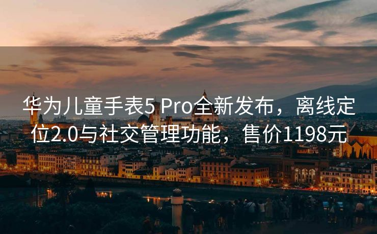 华为儿童手表5 Pro全新发布，离线定位2.0与社交管理功能，售价1198元