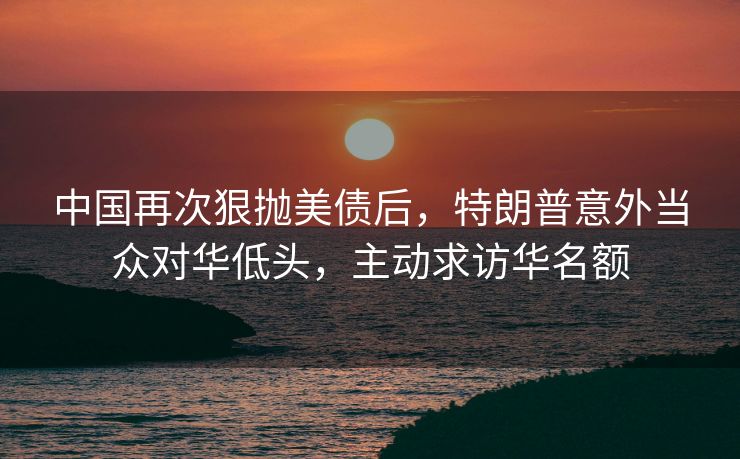 中国再次狠抛美债后，特朗普意外当众对华低头，主动求访华名额