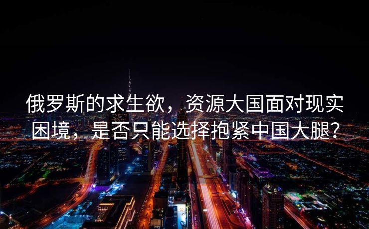 俄罗斯的求生欲，资源大国面对现实困境，是否只能选择抱紧中国大腿？