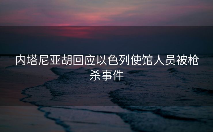 内塔尼亚胡回应以色列使馆人员被枪杀事件