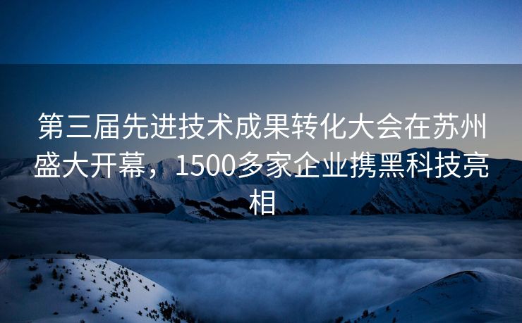 第三届先进技术成果转化大会在苏州盛大开幕，1500多家企业携黑科技亮相