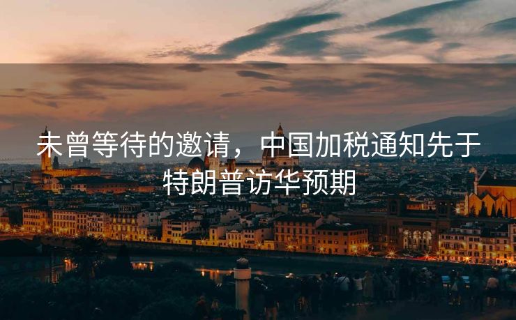 未曾等待的邀请，中国加税通知先于特朗普访华预期