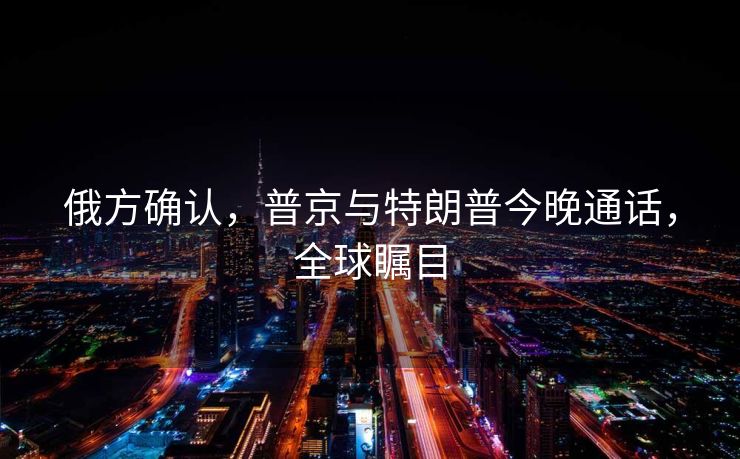 俄方确认，普京与特朗普今晚通话，全球瞩目
